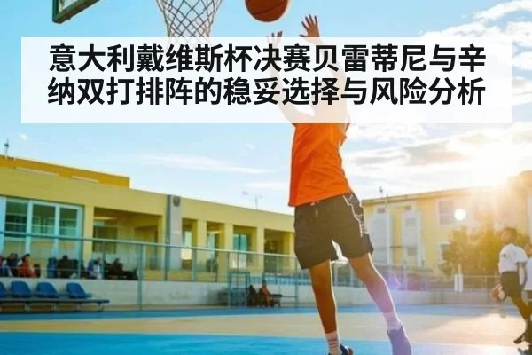 意大利戴维斯杯决赛贝雷蒂尼与辛纳双打排阵的稳妥选择与风险分析